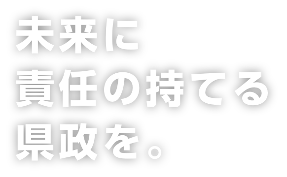 未来に責任の持てる県政を。